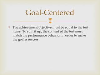 
 The achievement objective must be equal to the test
items. To sum it up, the content of the test must
match the performance behavior in order to make
the goal a success.
Goal-Centered
 