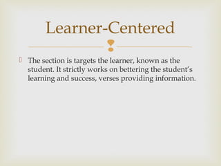 
 The section is targets the learner, known as the
student. It strictly works on bettering the student’s
learning and success, verses providing information.
Learner-Centered
 
