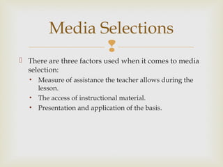 
 There are three factors used when it comes to media
selection:
• Measure of assistance the teacher allows during the
lesson.
• The access of instructional material.
• Presentation and application of the basis.
Media Selections
 