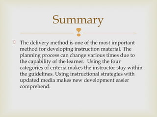 
 The delivery method is one of the most important
method for developing instruction material. The
planning process can change various times due to
the capability of the learner. Using the four
categories of criteria makes the instructor stay within
the guidelines. Using instructional strategies with
updated media makes new development easier
comprehend.
Summary
 