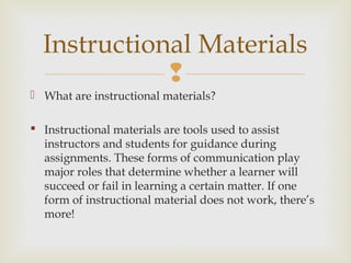 
 What are instructional materials?
 Instructional materials are tools used to assist
instructors and students for guidance during
assignments. These forms of communication play
major roles that determine whether a learner will
succeed or fail in learning a certain matter. If one
form of instructional material does not work, there’s
more!
Instructional Materials
 