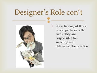 
 An active agent If one
has to perform both
roles, they are
responsible for
selecting and
delivering the practice.
Designer’s Role con’t
 