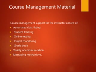 Course Management Material
Course management support for the instructor consist of:
 Automated class listing
 Student tracking
 Online testing
 Project monitoring
 Grade book
 Variety of communication
 Messaging mechanisms.
 
