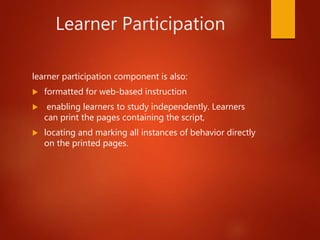 Learner Participation
learner participation component is also:
 formatted for web-based instruction
 enabling learners to study independently. Learners
can print the pages containing the script,
 locating and marking all instances of behavior directly
on the printed pages.
 
