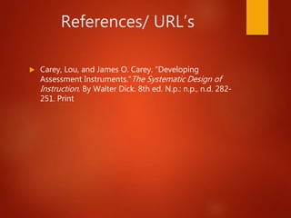 References/ URL’s
 Carey, Lou, and James O. Carey. "Developing
Assessment Instruments."The Systematic Design of
Instruction. By Walter Dick. 8th ed. N.p.: n.p., n.d. 282-
251. Print
 