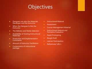 Objectives
 Designers are also the Materials
Developer and the Instructor
 When the Designer Is Not the
Instructor
 The Delivery and Media Selection
 Availability of Existing Instructional
Materials
 Production and Implementation
Constraints
 Amount of Instructor Facilitation
 Components of instructional
package
 Instructional Material
 Assessment
 Course Management Material
 Instructional Material and
Formative Evaluation
 Rapid Protoyping
 Rough Draft
 Learner Participation
 References/ URL’s
 