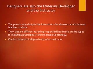 Designers are also the Materials Developer
and the Instructor
 The person who designs the instruction also develops materials and
teaches students.
 They take on different teaching responsibilities based on the types
of materials prescribed in the instructional strategy.
 Can be delivered independently of an instructor
 