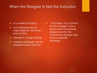When the Designer Is Not the Instructor
 In a smaller ID setting:
 one individual may be
responsible for more than
one function,
 whereas in a larger setting,
 multiple individuals may be
assigned to each function.
 In ID teams, it is common
for the manager to be a
senior-level instructional
designer and for the
instructional designer also
to be a materials
developer,
 