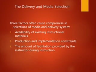 The Delivery and Media Selection
Three factors often cause compromise in
selections of media and delivery system:
1. Availability of existing instructional
materials,
2. Production and implementation constraints
3. The amount of facilitation provided by the
instructor during instruction.
 