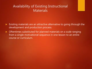 Availability of Existing Instructional
Materials
 Existing materials are an attractive alternative to going through the
development and production process.
 Oftentimes substituted for planned materials on a scale ranging
from a single motivational sequence in one lesson to an entire
course or curriculum.
 
