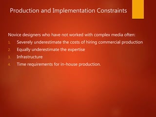 Production and Implementation Constraints
Novice designers who have not worked with complex media often:
1. Severely underestimate the costs of hiring commercial production
2. Equally underestimate the expertise
3. Infrastructure
4. Time requirements for in-house production.
 