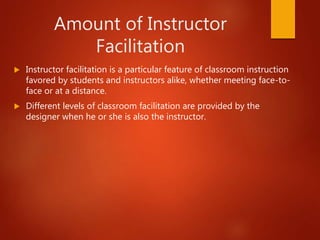Amount of Instructor
Facilitation
 Instructor facilitation is a particular feature of classroom instruction
favored by students and instructors alike, whether meeting face-to-
face or at a distance.
 Different levels of classroom facilitation are provided by the
designer when he or she is also the instructor.
 