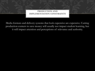 Media formats and delivery systems that look expensive are expensive. Cutting
production corners to save money will usually not impact student learning, but
it will impact attention and perceptions of relevance and authority.
PRODUCTION AND
IMPLEMENTATION CONSTRAINTS
 