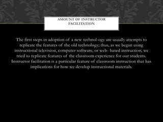 The first steps in adoption of a new technol-ogy are usually attempts to
replicate the features of the old technology; thus, as we began using
instructional television, computer software, or web- based instruction, we
tried to replicate features of the classroom experience for our students.
Instructor facilitation is a particular feature of classroom instruction that has
implications for how we develop instructional materials.
AMOUNT OF INSTRUCTOR
FACILITATION
 