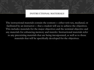 The instructional materials contain the content— either writ-ten, mediated, or
facilitated by an instructor— that a student will use to achieve the objectives.
This includes materials for the major objectives and the terminal objective and
any materials for enhancing memory and transfer. Instructional materials refer
to any preexisting materials that are being incorporated, as well as to those
materials that will be specifically developed for the objectives.
INSTRUCTIONAL MATERIALS
 