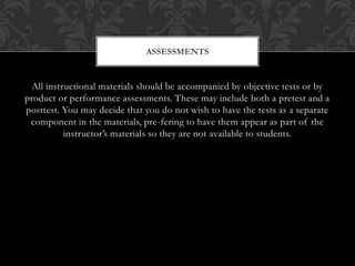 All instructional materials should be accompanied by objective tests or by
product or performance assessments. These may include both a pretest and a
posttest. You may decide that you do not wish to have the tests as a separate
component in the materials, pre-fering to have them appear as part of the
instructor’s materials so they are not available to students.
ASSESSMENTS
 