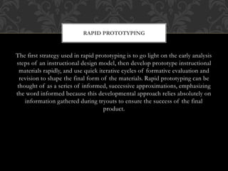 The first strategy used in rapid prototyping is to go light on the early analysis
steps of an instructional design model, then develop prototype instructional
materials rapidly, and use quick iterative cycles of formative evaluation and
revision to shape the final form of the materials. Rapid prototyping can be
thought of as a series of informed, successive approximations, emphasizing
the word informed because this developmental approach relies absolutely on
information gathered during tryouts to ensure the success of the final
product.
RAPID PROTOTYPING
 