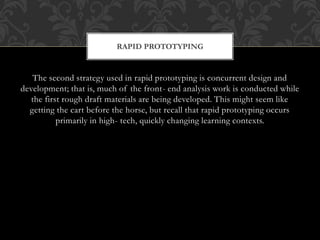 The second strategy used in rapid prototyping is concurrent design and
development; that is, much of the front- end analysis work is conducted while
the first rough draft materials are being developed. This might seem like
getting the cart before the horse, but recall that rapid prototyping occurs
primarily in high- tech, quickly changing learning contexts.
RAPID PROTOTYPING
 