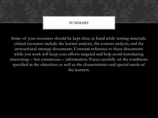 Some of your resources should be kept close at hand while writing materials.
critical resources include the learner analysis, the context analysis, and the
instructional strategy documents. Constant reference to these documents
while you work will keep your efforts targeted and help avoid introducing
interesting— but extraneous— information. Focus carefully on the conditions
specified in the objectives as well as the characteristics and special needs of
the learners.
SUMMARY
 