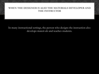 In many instructional settings, the person who designs the instruction also
develops materi-als and teaches students.
WHEN THE DESIGNER IS ALSO THE MATERIALS DEVELOPER AND
THE INSTRUCTOR
 