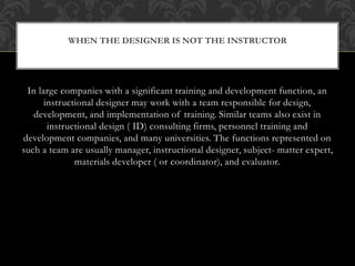 In large companies with a significant training and development function, an
instructional designer may work with a team responsible for design,
development, and implementation of training. Similar teams also exist in
instructional design ( ID) consulting firms, personnel training and
development companies, and many universities. The functions represented on
such a team are usually manager, instructional designer, subject- matter expert,
materials developer ( or coordinator), and evaluator.
WHEN THE DESIGNER IS NOT THE INSTRUCTOR
 