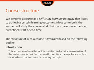 Course structure
We perceive a course as a self-study learning pathway that leads
to achieving certain learning outcomes. Most commonly, the
learner will study the course at at their own pace, since the is no
predefined start or end time.
The structure of such a course is typically based on the following
outline:
Introduction
This section introduces the topic in question and provides an overview of
the main concepts that the course will cover. It can be supplemented by a
short video of the instructor introducing the topic.
 