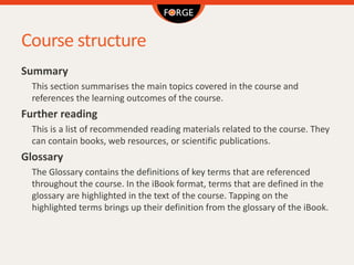 Course structure
Summary
This section summarises the main topics covered in the course and
references the learning outcomes of the course.
Further reading
This is a list of recommended reading materials related to the course. They
can contain books, web resources, or scientific publications.
Glossary
The Glossary contains the definitions of key terms that are referenced
throughout the course. In the iBook format, terms that are defined in the
glossary are highlighted in the text of the course. Tapping on the
highlighted terms brings up their definition from the glossary of the iBook.
 