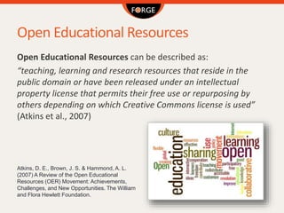 Open Educational Resources
Open Educational Resources can be described as:
“teaching, learning and research resources that reside in the
public domain or have been released under an intellectual
property license that permits their free use or repurposing by
others depending on which Creative Commons license is used”
(Atkins et al., 2007)
Atkins, D. E., Brown, J. S. & Hammond, A. L.
(2007) A Review of the Open Educational
Resources (OER) Movement: Achievements,
Challenges, and New Opportunities. The William
and Flora Hewlett Foundation.
 