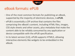 eBook formats: ePUB
• One of the most common formats for publishing an eBook,
supported by the majority of electronic devices, is ePUB.
• ePUB is essentially a ZIP archive that contains the files
comprising the eBook’s content, including HTML files, images,
CSS style sheets and other assets, plus metadata that make the
content able to be reliably consumed by any application or
device compatible with the ePUB specification.
• In its latest version (3.0), ePUB supports HTML5, allowing
interactive elements like widgets to be embedded in the
eBook.
 