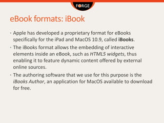 eBook formats: iBook
• Apple has developed a proprietary format for eBooks
specifically for the iPad and MacOS 10.9, called iBooks.
• The iBooks format allows the embedding of interactive
elements inside an eBook, such as HTML5 widgets, thus
enabling it to feature dynamic content offered by external
online sources.
• The authoring software that we use for this purpose is the
iBooks Author, an application for MacOS available to download
for free.
 