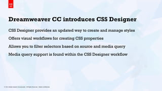 © 2013 Adobe Systems Incorporated. All Rights Reserved. Adobe Conﬁdential. 13
Dreamweaver CC introduces CSS Designer
CSS Designer provides an updated way to create and manage styles
Offers visual workflows for creating CSS properties
Allows you to filter selectors based on source and media query
Media query support is found within the CSS Designer workflow
 
