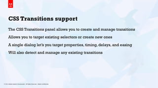 © 2013 Adobe Systems Incorporated. All Rights Reserved. Adobe Conﬁdential. 14
CSS Transitions support
The CSS Transitions panel allows you to create and manage transitions
Allows you to target existing selectors or create new ones
A single dialog let’s you target properties, timing, delays, and easing
Will also detect and manage any existing transitions
 