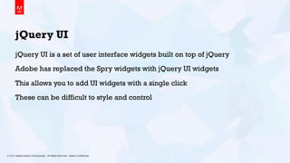 © 2013 Adobe Systems Incorporated. All Rights Reserved. Adobe Conﬁdential. 17
jQuery UI
jQuery UI is a set of user interface widgets built on top of jQuery
Adobe has replaced the Spry widgets with jQuery UI widgets
This allows you to add UI widgets with a single click
These can be difficult to style and control
 