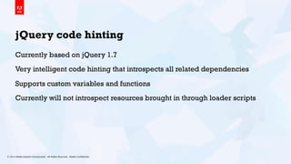 © 2013 Adobe Systems Incorporated. All Rights Reserved. Adobe Conﬁdential. 18
jQuery code hinting
Currently based on jQuery 1.7
Very intelligent code hinting that introspects all related dependencies
Supports custom variables and functions
Currently will not introspect resources brought in through loader scripts
 
