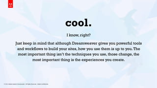 © 2013 Adobe Systems Incorporated. All Rights Reserved. Adobe Conﬁdential. 20
cool.
I know, right?
Just keep in mind that although Dreamweaver gives you powerful tools
and workflows to build your sites, how you use them is up to you.The
most important thing isn’t the techniques you use, those change, the
most important thing is the experiences you create.
 