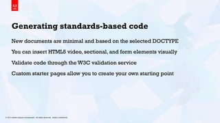 © 2013 Adobe Systems Incorporated. All Rights Reserved. Adobe Conﬁdential. 9
Generating standards-based code
New documents are minimal and based on the selected DOCTYPE
You can insert HTML5 video, sectional, and form elements visually
Validate code through the W3C validation service
Custom starter pages allow you to create your own starting point
 