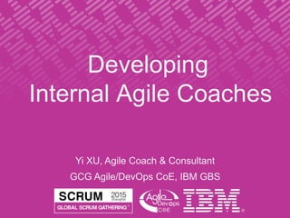 Developing
Internal Agile Coaches
Yi XU, Agile Coach & Consultant
GCG Agile/DevOps CoE, IBM GBS
 