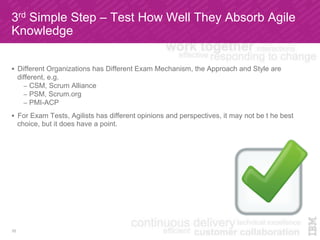 3rd Simple Step – Test How Well They Absorb Agile
Knowledge
!  Different Organizations has Different Exam Mechanism, the Approach and Style are
different, e.g.
–  CSM, Scrum Alliance
–  PSM, Scrum.org
–  PMI-ACP
!  For Exam Tests, Agilists has different opinions and perspectives, it may not be t he best
choice, but it does have a point.
10
 