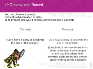 4th Observe and Record
Content
“Let’s have a party to celebrate
the end of the project.”
Process
“Let’s have a party to celebrate the
end of the project.”
(Laughter; 3 conversations start
simultaneously; some people
stand up, and others lean
towards each other; one person
starts writing on the flipchart)
12
You can observe a group’s
Content (subject matter, or task)
or its Process (the way it handles communication in general)
 