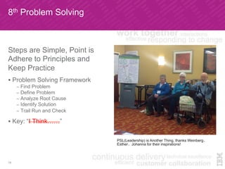 8th Problem Solving
19
Steps are Simple, Point is
Adhere to Principles and
Keep Practice
!  Problem Solving Framework
–  Find Problem
–  Define Problem
–  Analyze Root Cause
–  Identify Solution
–  Trail Run and Check
!  Key: “I Think……”
PSL(Leadership) is Another Thing, thanks Weinberg、
Esther、Johanna for their inspirations!
 