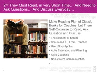 2nd They Must Read, in very Short Time… And Need to
Ask Questions… And Discuss Everyday…
Make Reading Plan of Classic
Books for Coaches, Let Them
Self-Organize to Read, Ask
Question and Discuss:
!  The Element of Scrum
!  Scrum and XP From Trenches
!  User Story Applied
!  Agile Estimating and Planning
!  Agile Coaching
!  Non-Violent Communication
!  ……
8
 
