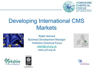 Developing International CMS
          Markets
                Ralph Gerrard
       Business Development Manager
         Yorkshire Chemical Focus
              ralph@ycf.org.uk
               www.ycf.org.uk
 