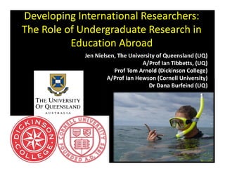 Developing International Researchers: 
The Role of Undergraduate Research in 
          Education Abroad
             Jen Nielsen, The University of Queensland (UQ)
                                   A/Prof Ian Tibbetts, (UQ)
                        Prof Tom Arnold (Dickinson College)
                      A/Prof Ian Hewson (Cornell University)
                                      Dr Dana Burfeind (UQ)
 