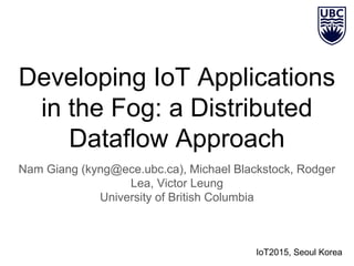 Developing IoT Applications
in the Fog: a Distributed
Dataflow Approach
Nam Giang (kyng@ece.ubc.ca), Michael Blackstock, Rodger
Lea, Victor Leung
University of British Columbia
IoT2015, Seoul Korea
 