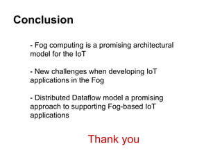 Conclusion
- Fog computing is a promising architectural
model for the IoT
- New challenges when developing IoT
applications in the Fog
- Distributed Dataflow model a promising
approach to supporting Fog-based IoT
applications
Thank you
 
