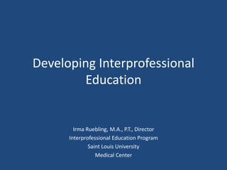 Developing Interprofessional
Education
Irma Ruebling, M.A., P.T., Director
Interprofessional Education Program
Saint Louis University
Medical Center
 
