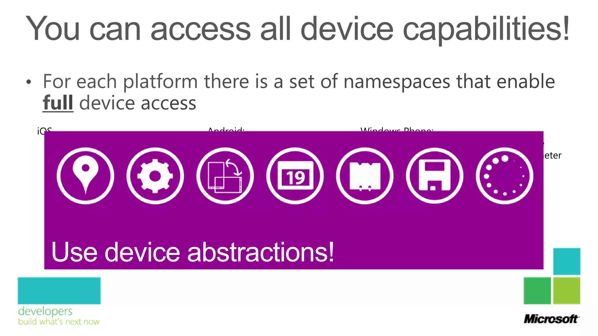 iOS                            Android:                      Windows Phone:
      MonoTouch.CoreLocation       Android.Hardware.Sensor       Microsoft.Devices.Sensors.Gyroscope
      MonoTouch.CoreMotion         Android.Location              Microsoft.Devices.Sensors.Accelerometer
      MonoTouch.AVFoundation       Android.Bluetooth             Microsoft.Devices.Sensors.Compass
      MonoTouch.AddressBook        Android.Nfc                   Microsoft.Devices.Sensors.Motion
      MonoTouch.EventKit           …                             …
      …
 
