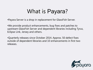What is Payara?
•Payara Server is a drop in replacement for GlassFish Server.
•We provide product enhancements, bug fixes and patches to
upstream GlassFish Server and dependent libraries including Tyrus,
Eclipse Link, Jersey and others.
•Quarterly releases since October 2014. Approx. 50 defect fixes
outside of dependent libraries and 10 enhancements in first two
releases.
 