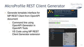 12
MicroProfile REST Client Generator
• Generate template interface for
MP REST Client from OpenAPI
document
o Command line using
OpenAPI Generator in
OpenAPI Tools
o VS Code using MP REST
Client Generator extension
 