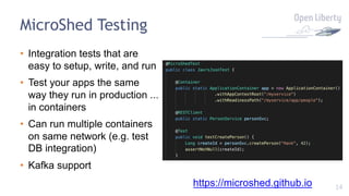 14
MicroShed Testing
• Integration tests that are
easy to setup, write, and run
• Test your apps the same
way they run in production ...
in containers
• Can run multiple containers
on same network (e.g. test
DB integration)
• Kafka support
https://microshed.github.io
 